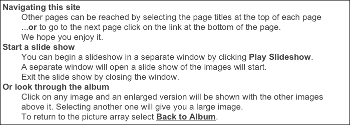 Navigating this site
        Other pages can be reached by selecting the page titles at the top of each page
        ...or to go to the next page click on the link at the bottom of the page. 
        We hope you enjoy it.
Start a slide show
        You can begin a slideshow in a separate window by clicking Play Slideshow.
        A separate window will open a slide show of the images will start. 
        Exit the slide show by closing the window.
Or look through the album
        Click on any image and an enlarged version will be shown with the other images 
        above it. Selecting another one will give you a large image. 
        To return to the picture array select Back to Album.
    Click to see them or use the Previous/Next links or your arrow keys.     
Return  to Page, Click Back to Album.
    If you’d like to see some of our other trips, click the Travels page link 