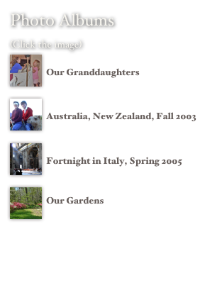 Photo Albums 
(Click the image) 
￼
Our Granddaughters
￼
Australia, New Zealand, Fall 2003

￼
Fortnight in Italy, Spring 2005
￼
Our Gardens