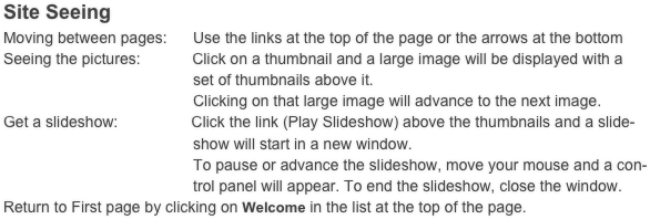 Site Seeing
Moving between pages:      Use the links at the top of the page or the arrows at the bottom
Seeing the pictures:            Click on a thumbnail and a large image will be displayed with a
                                            set of thumbnails above it.
                                            Clicking on that large image will advance to the next image. 
Get a slideshow:                 Click the link (Play Slideshow) above the thumbnails and a slide-
                                            show will start in a new window.
                                            To pause or advance the slideshow, move your mouse and a con-
                                            trol panel will appear. To end the slideshow, close the window.
Return to First page by clicking on Welcome in the list at the top of the page.