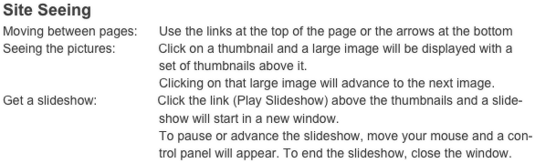 Site Seeing
Moving between pages:      Use the links at the top of the page or the arrows at the bottom
Seeing the pictures:            Click on a thumbnail and a large image will be displayed with a
                                            set of thumbnails above it.
                                            Clicking on that large image will advance to the next image. 
Get a slideshow:                 Click the link (Play Slideshow) above the thumbnails and a slide-
                                            show will start in a new window.
                                            To pause or advance the slideshow, move your mouse and a con-
                                            trol panel will appear. To end the slideshow, close the window.