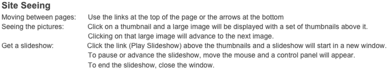 Site Seeing
Moving between pages:      Use the links at the top of the page or the arrows at the bottom
Seeing the pictures:            Click on a thumbnail and a large image will be displayed with a set of thumbnails above it.
                                            Clicking on that large image will advance to the next image. 
Get a slideshow:                 Click the link (Play Slideshow) above the thumbnails and a slideshow will start in a new window.
                                            To pause or advance the slideshow, move the mouse and a control panel will appear.
                                            To end the slideshow, close the window.